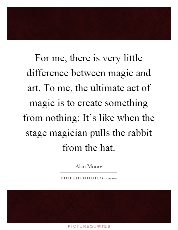 For me, there is very little difference between magic and art. To me, the ultimate act of magic is to create something from nothing: It's like when the stage magician pulls the rabbit from the hat Picture Quote #1