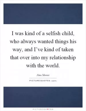 I was kind of a selfish child, who always wanted things his way, and I’ve kind of taken that over into my relationship with the world Picture Quote #1