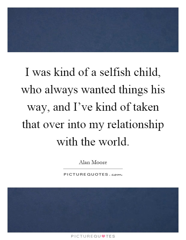 I was kind of a selfish child, who always wanted things his way, and I've kind of taken that over into my relationship with the world Picture Quote #1