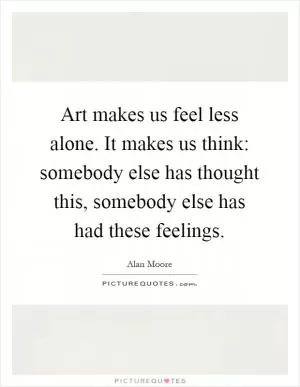 Art makes us feel less alone. It makes us think: somebody else has thought this, somebody else has had these feelings Picture Quote #1