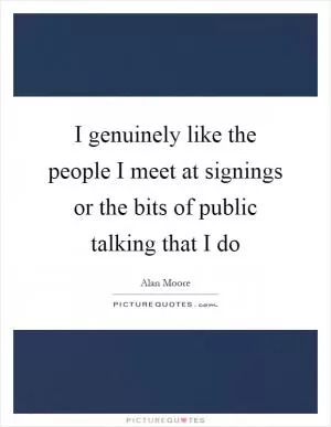 I genuinely like the people I meet at signings or the bits of public talking that I do Picture Quote #1