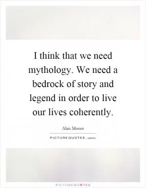 I think that we need mythology. We need a bedrock of story and legend in order to live our lives coherently Picture Quote #1