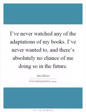 I’ve never watched any of the adaptations of my books. I’ve never wanted to, and there’s absolutely no chance of me doing so in the future Picture Quote #1