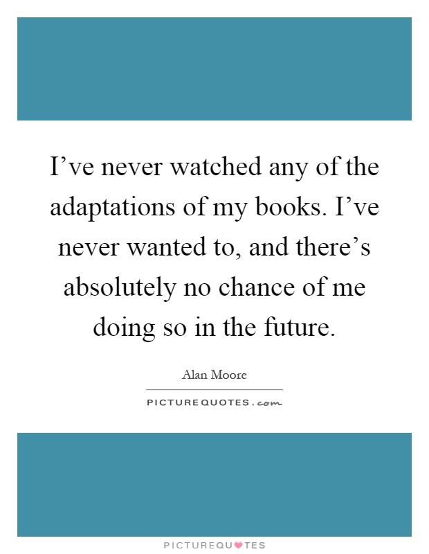 I've never watched any of the adaptations of my books. I've never wanted to, and there's absolutely no chance of me doing so in the future Picture Quote #1