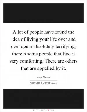 A lot of people have found the idea of living your life over and over again absolutely terrifying; there’s some people that find it very comforting. There are others that are appalled by it Picture Quote #1