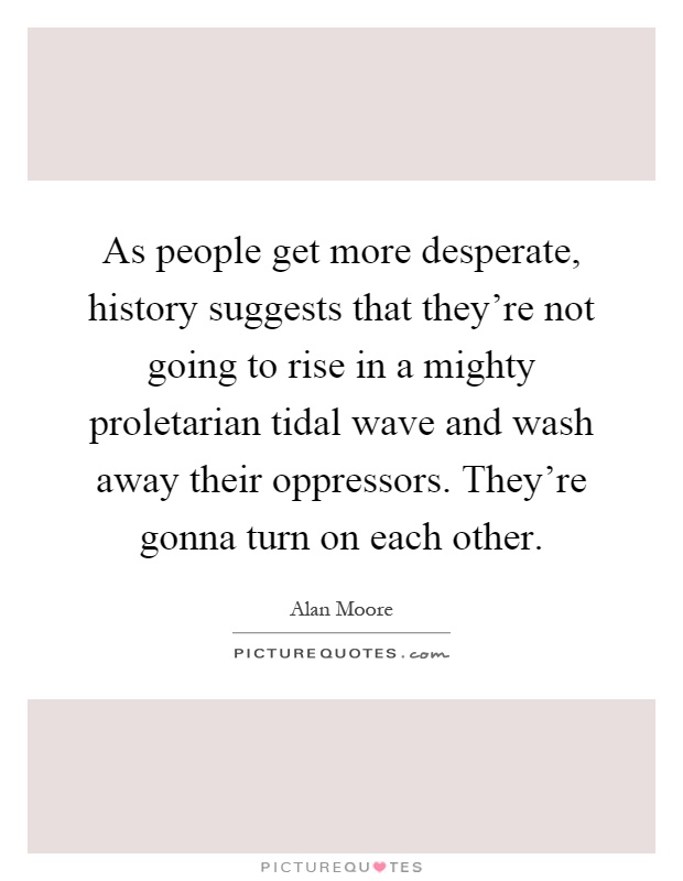 As people get more desperate, history suggests that they're not going to rise in a mighty proletarian tidal wave and wash away their oppressors. They're gonna turn on each other Picture Quote #1