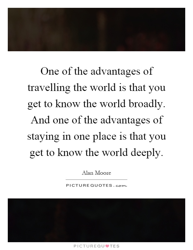 One of the advantages of travelling the world is that you get to know the world broadly. And one of the advantages of staying in one place is that you get to know the world deeply Picture Quote #1