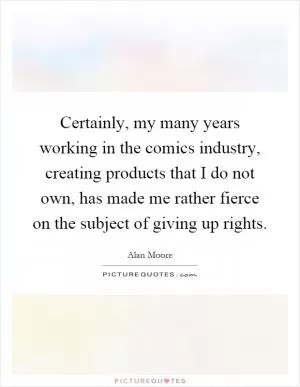 Certainly, my many years working in the comics industry, creating products that I do not own, has made me rather fierce on the subject of giving up rights Picture Quote #1