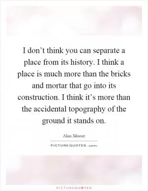 I don’t think you can separate a place from its history. I think a place is much more than the bricks and mortar that go into its construction. I think it’s more than the accidental topography of the ground it stands on Picture Quote #1