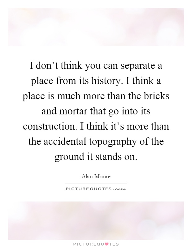 I don't think you can separate a place from its history. I think a place is much more than the bricks and mortar that go into its construction. I think it's more than the accidental topography of the ground it stands on Picture Quote #1