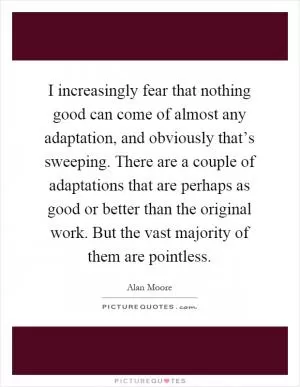 I increasingly fear that nothing good can come of almost any adaptation, and obviously that’s sweeping. There are a couple of adaptations that are perhaps as good or better than the original work. But the vast majority of them are pointless Picture Quote #1