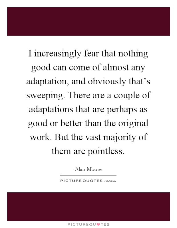I increasingly fear that nothing good can come of almost any adaptation, and obviously that's sweeping. There are a couple of adaptations that are perhaps as good or better than the original work. But the vast majority of them are pointless Picture Quote #1