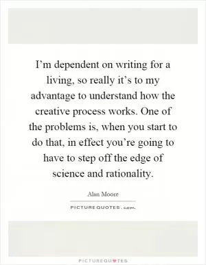 I’m dependent on writing for a living, so really it’s to my advantage to understand how the creative process works. One of the problems is, when you start to do that, in effect you’re going to have to step off the edge of science and rationality Picture Quote #1