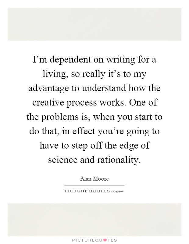 I'm dependent on writing for a living, so really it's to my advantage to understand how the creative process works. One of the problems is, when you start to do that, in effect you're going to have to step off the edge of science and rationality Picture Quote #1