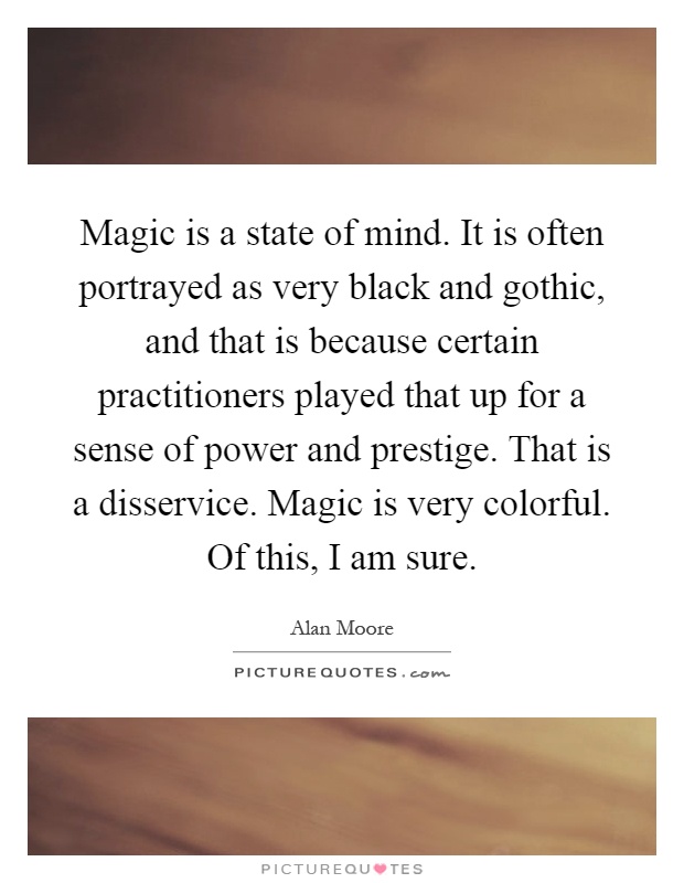 Magic is a state of mind. It is often portrayed as very black and gothic, and that is because certain practitioners played that up for a sense of power and prestige. That is a disservice. Magic is very colorful. Of this, I am sure Picture Quote #1