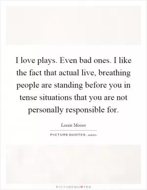 I love plays. Even bad ones. I like the fact that actual live, breathing people are standing before you in tense situations that you are not personally responsible for Picture Quote #1
