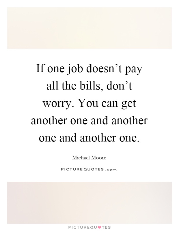 If one job doesn't pay all the bills, don't worry. You can get another one and another one and another one Picture Quote #1
