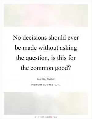 No decisions should ever be made without asking the question, is this for the common good? Picture Quote #1