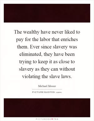 The wealthy have never liked to pay for the labor that enriches them. Ever since slavery was eliminated, they have been trying to keep it as close to slavery as they can without violating the slave laws Picture Quote #1