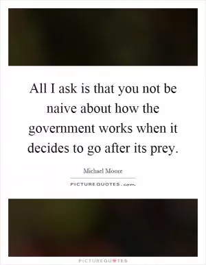 All I ask is that you not be naive about how the government works when it decides to go after its prey Picture Quote #1