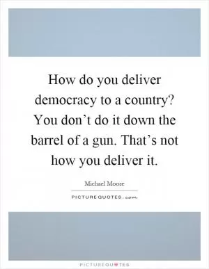 How do you deliver democracy to a country? You don’t do it down the barrel of a gun. That’s not how you deliver it Picture Quote #1