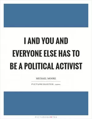 I and you and everyone else has to be a political activist Picture Quote #1