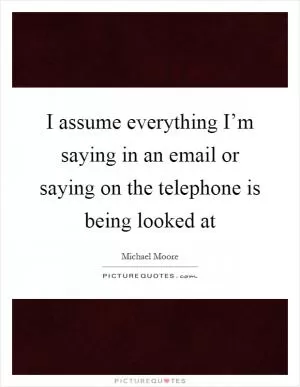 I assume everything I’m saying in an email or saying on the telephone is being looked at Picture Quote #1