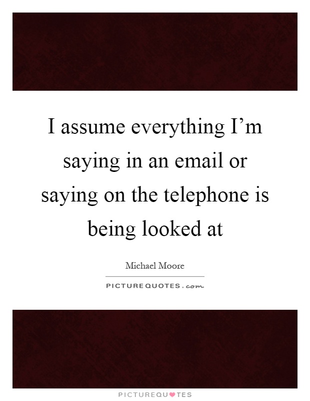 I assume everything I'm saying in an email or saying on the telephone is being looked at Picture Quote #1