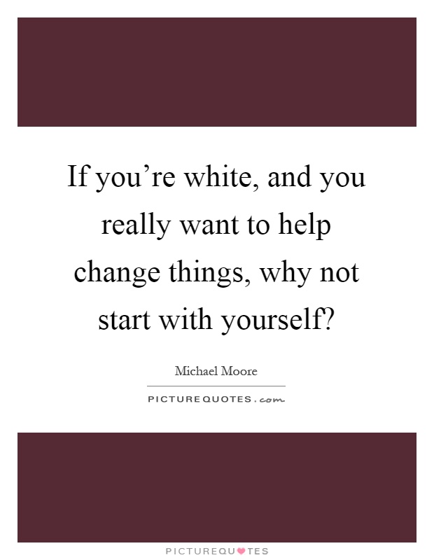 If you're white, and you really want to help change things, why not start with yourself? Picture Quote #1