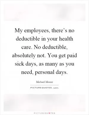 My employees, there’s no deductible in your health care. No deductible, absolutely not. You get paid sick days, as many as you need, personal days Picture Quote #1
