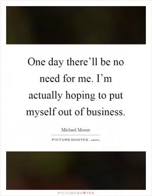 One day there’ll be no need for me. I’m actually hoping to put myself out of business Picture Quote #1