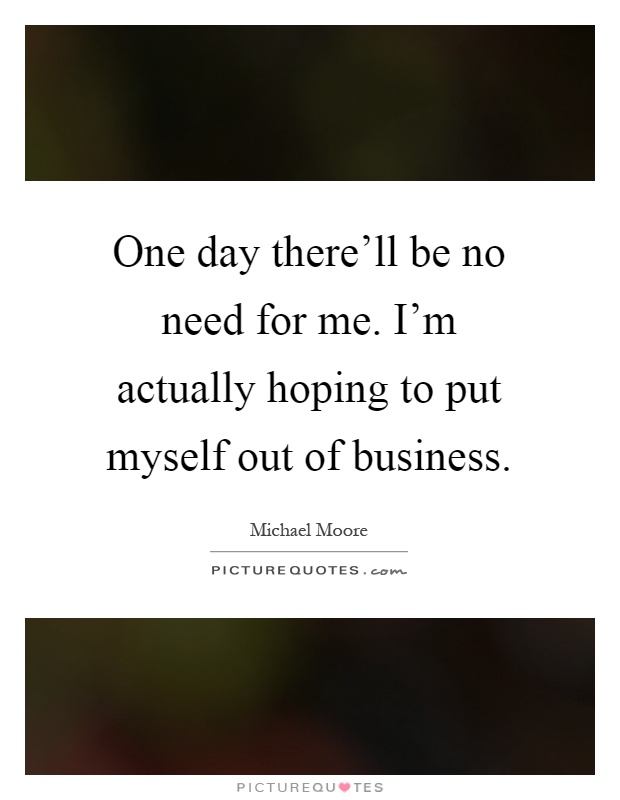 One day there'll be no need for me. I'm actually hoping to put myself out of business Picture Quote #1