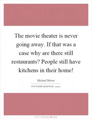 The movie theater is never going away. If that was a case why are there still restaurants? People still have kitchens in their home! Picture Quote #1