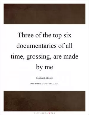 Three of the top six documentaries of all time, grossing, are made by me Picture Quote #1