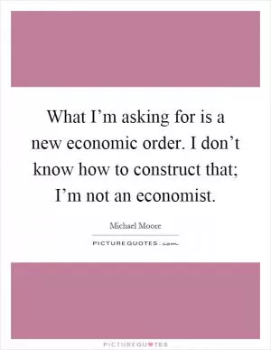 What I’m asking for is a new economic order. I don’t know how to construct that; I’m not an economist Picture Quote #1