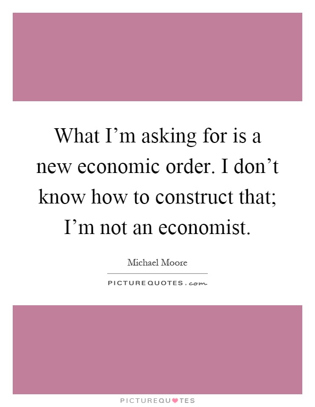 What I'm asking for is a new economic order. I don't know how to construct that; I'm not an economist Picture Quote #1