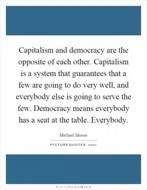 Capitalism and democracy are the opposite of each other. Capitalism is a system that guarantees that a few are going to do very well, and everybody else is going to serve the few. Democracy means everybody has a seat at the table. Everybody Picture Quote #1