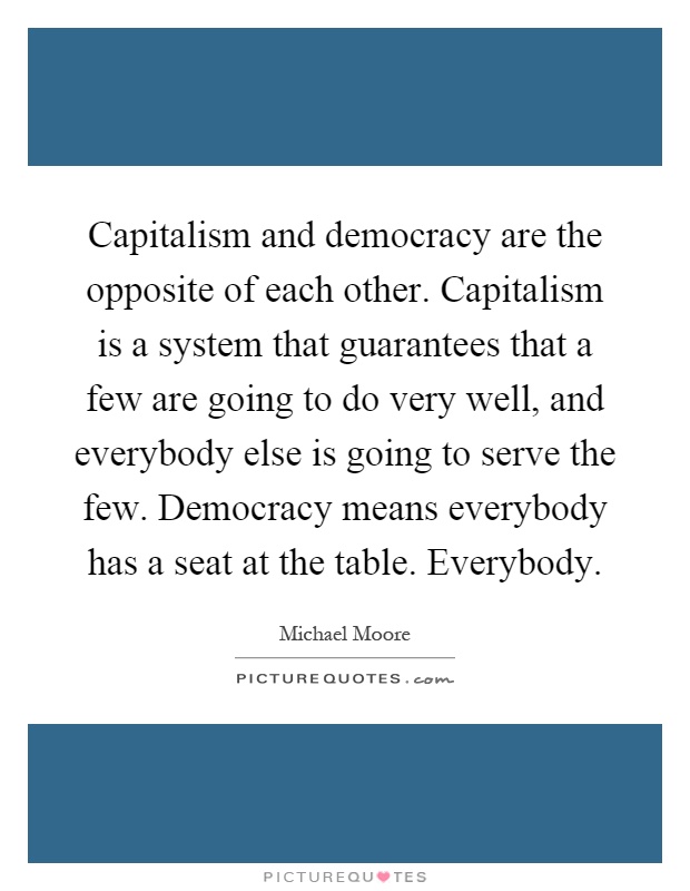 Capitalism and democracy are the opposite of each other. Capitalism is a system that guarantees that a few are going to do very well, and everybody else is going to serve the few. Democracy means everybody has a seat at the table. Everybody Picture Quote #1