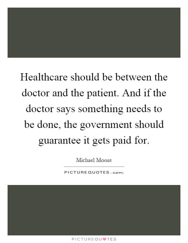 Healthcare should be between the doctor and the patient. And if the doctor says something needs to be done, the government should guarantee it gets paid for Picture Quote #1