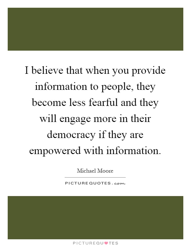 I believe that when you provide information to people, they become less fearful and they will engage more in their democracy if they are empowered with information Picture Quote #1