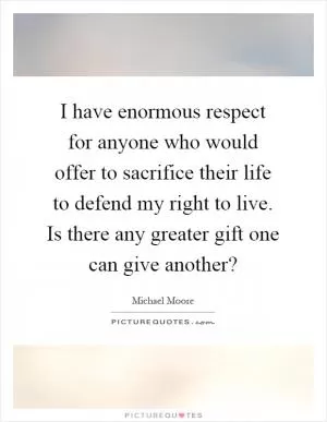 I have enormous respect for anyone who would offer to sacrifice their life to defend my right to live. Is there any greater gift one can give another? Picture Quote #1