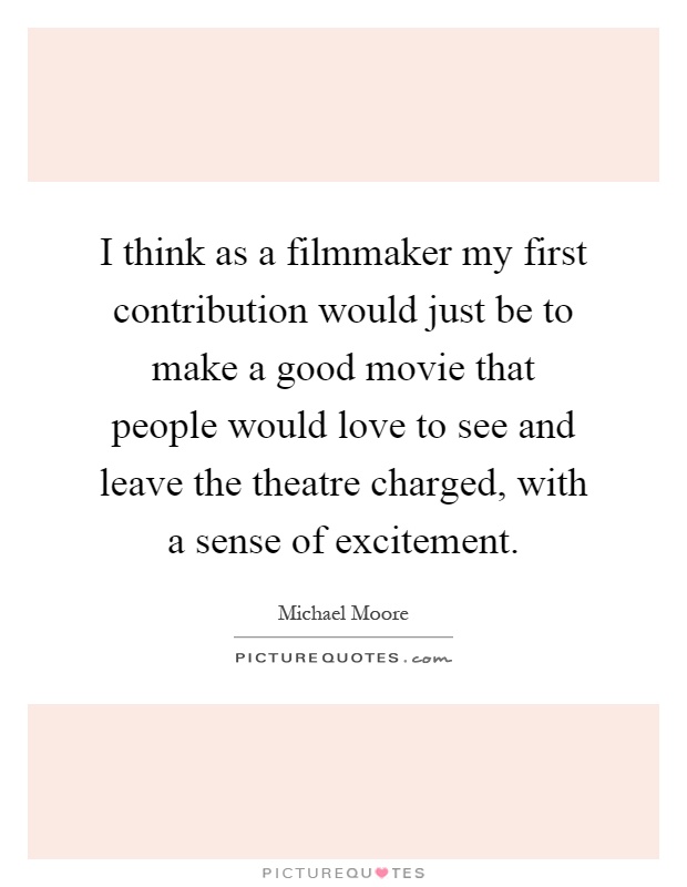 I think as a filmmaker my first contribution would just be to make a good movie that people would love to see and leave the theatre charged, with a sense of excitement Picture Quote #1