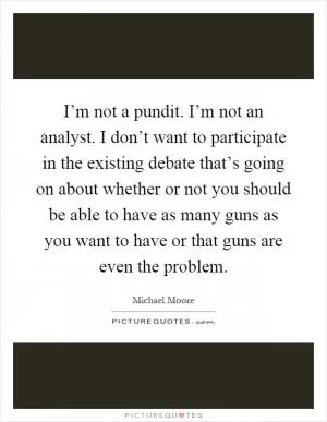 I’m not a pundit. I’m not an analyst. I don’t want to participate in the existing debate that’s going on about whether or not you should be able to have as many guns as you want to have or that guns are even the problem Picture Quote #1