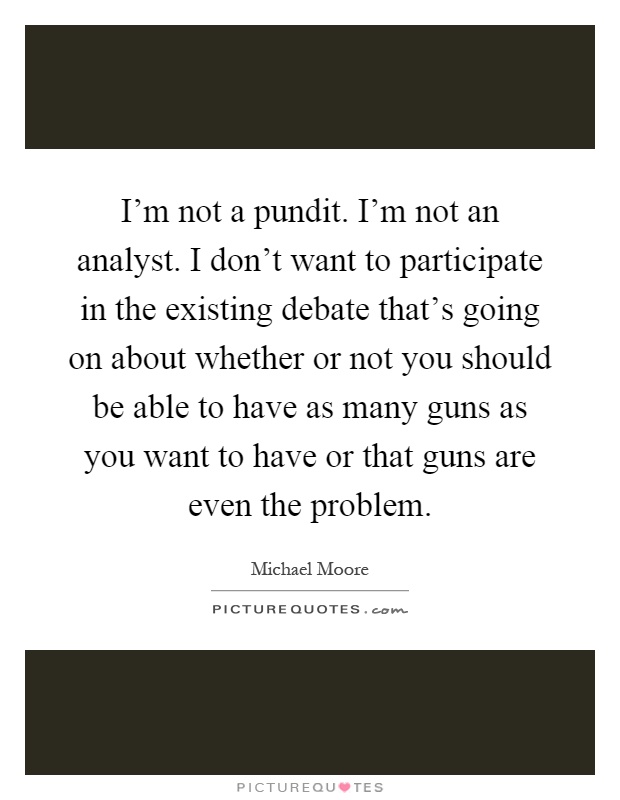 I'm not a pundit. I'm not an analyst. I don't want to participate in the existing debate that's going on about whether or not you should be able to have as many guns as you want to have or that guns are even the problem Picture Quote #1