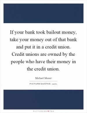 If your bank took bailout money, take your money out of that bank and put it in a credit union. Credit unions are owned by the people who have their money in the credit union Picture Quote #1
