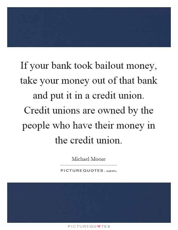 If your bank took bailout money, take your money out of that bank and put it in a credit union. Credit unions are owned by the people who have their money in the credit union Picture Quote #1
