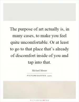 The purpose of art actually is, in many cases, to make you feel quite uncomfortable. Or at least to go to that place that’s already of discomfort inside of you and tap into that Picture Quote #1