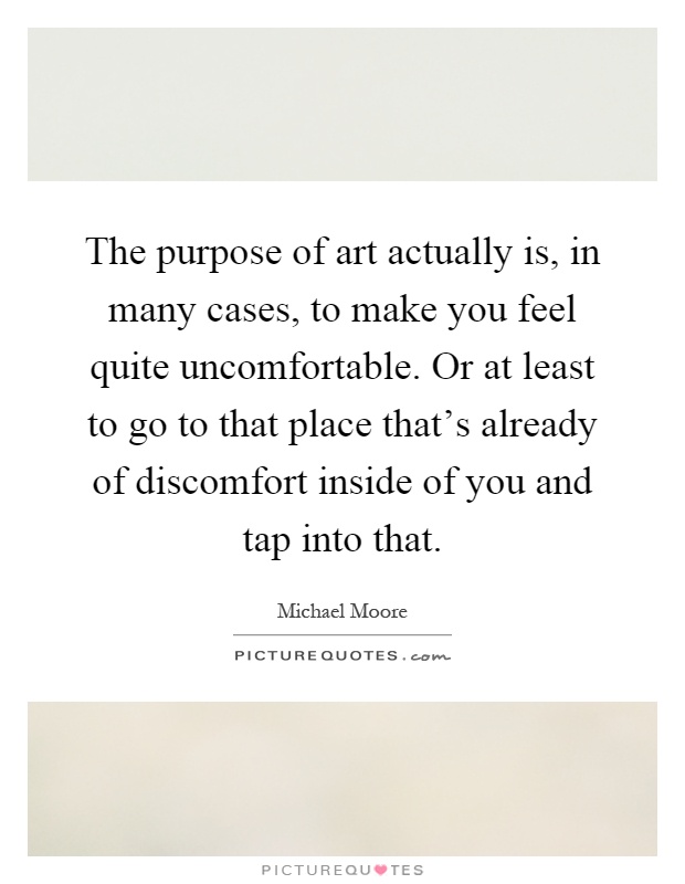 The purpose of art actually is, in many cases, to make you feel quite uncomfortable. Or at least to go to that place that's already of discomfort inside of you and tap into that Picture Quote #1