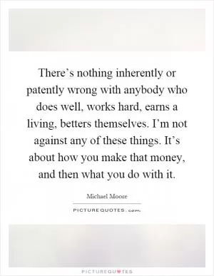 There’s nothing inherently or patently wrong with anybody who does well, works hard, earns a living, betters themselves. I’m not against any of these things. It’s about how you make that money, and then what you do with it Picture Quote #1