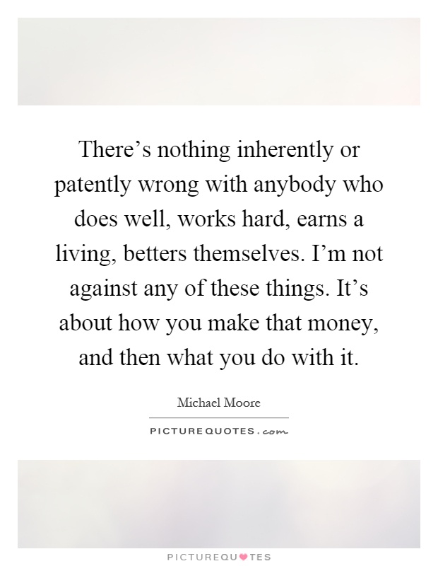 There's nothing inherently or patently wrong with anybody who does well, works hard, earns a living, betters themselves. I'm not against any of these things. It's about how you make that money, and then what you do with it Picture Quote #1